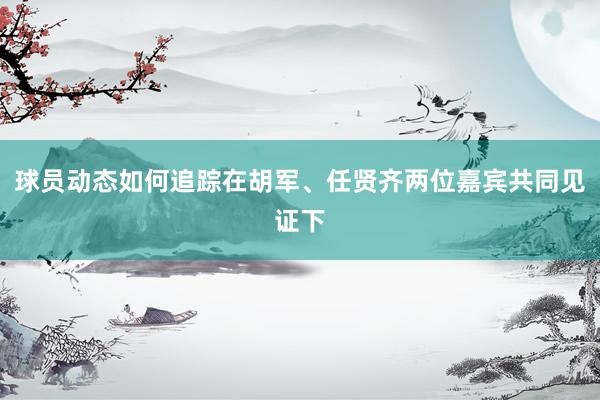 球员动态如何追踪在胡军、任贤齐两位嘉宾共同见证下