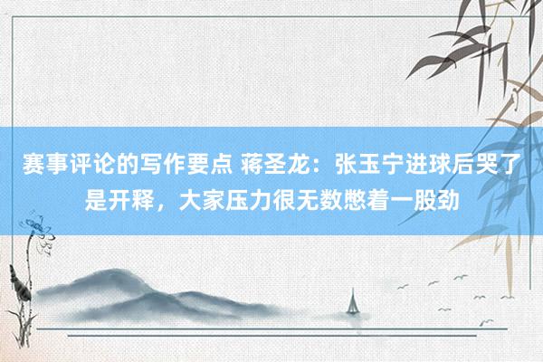 赛事评论的写作要点 蒋圣龙：张玉宁进球后哭了是开释，大家压力很无数憋着一股劲