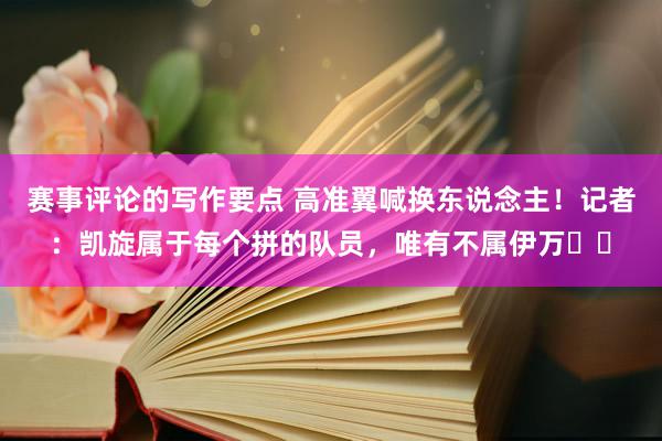 赛事评论的写作要点 高准翼喊换东说念主！记者：凯旋属于每个拼的队员，唯有不属伊万​​