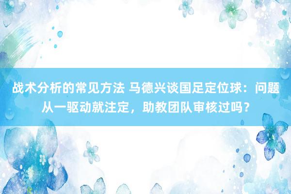 战术分析的常见方法 马德兴谈国足定位球：问题从一驱动就注定，助教团队审核过吗？