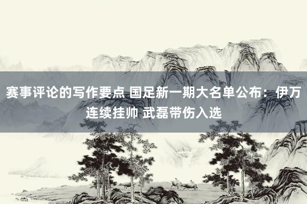 赛事评论的写作要点 国足新一期大名单公布：伊万连续挂帅 武磊带伤入选