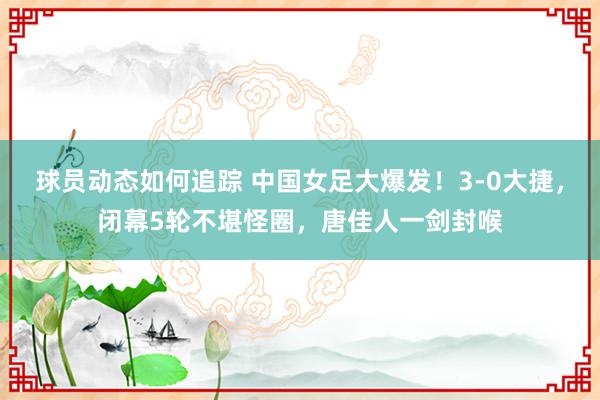 球员动态如何追踪 中国女足大爆发！3-0大捷，闭幕5轮不堪怪圈，唐佳人一剑封喉