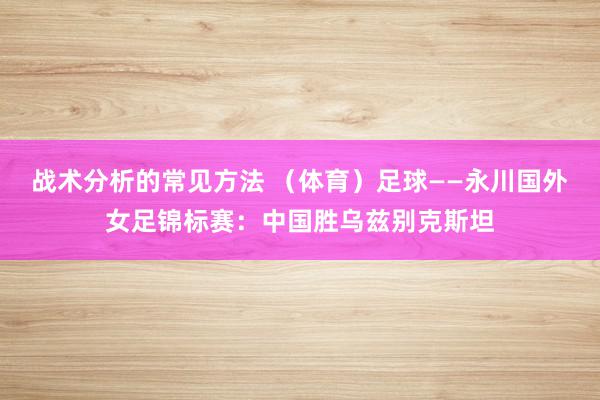 战术分析的常见方法 （体育）足球——永川国外女足锦标赛：中国胜乌兹别克斯坦