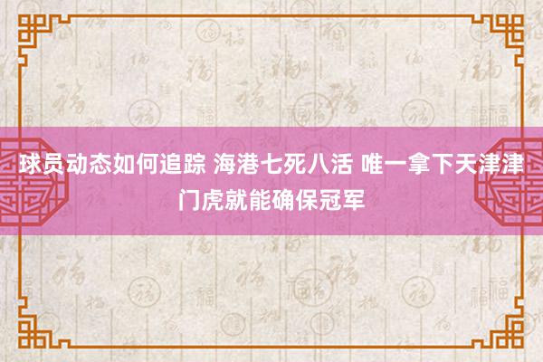 球员动态如何追踪 海港七死八活 唯一拿下天津津门虎就能确保冠军