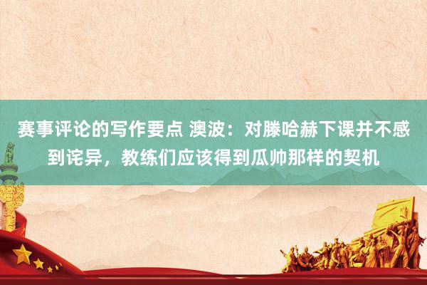 赛事评论的写作要点 澳波：对滕哈赫下课并不感到诧异，教练们应该得到瓜帅那样的契机