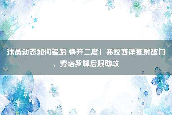 球员动态如何追踪 梅开二度！弗拉西洋推射破门，劳塔罗脚后跟助攻