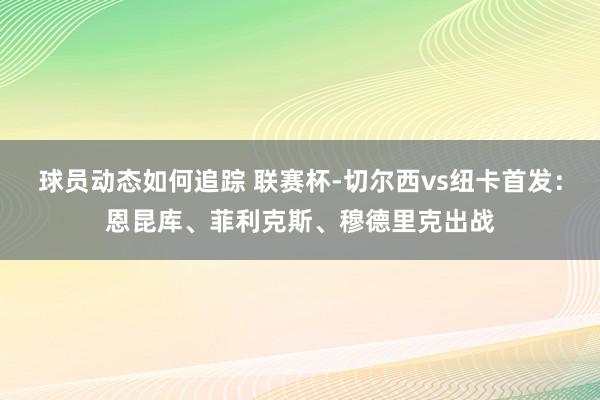 球员动态如何追踪 联赛杯-切尔西vs纽卡首发：恩昆库、菲利克斯、穆德里克出战