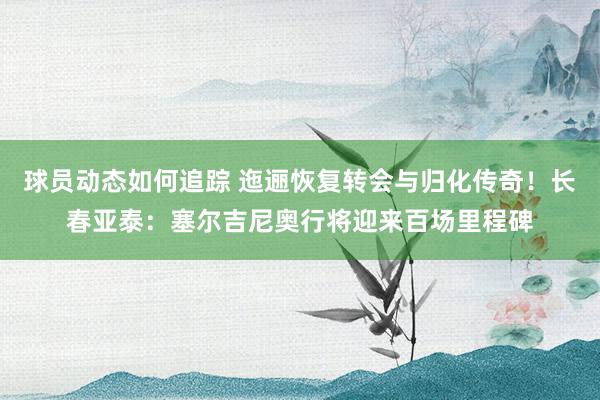 球员动态如何追踪 迤逦恢复转会与归化传奇！长春亚泰：塞尔吉尼奥行将迎来百场里程碑