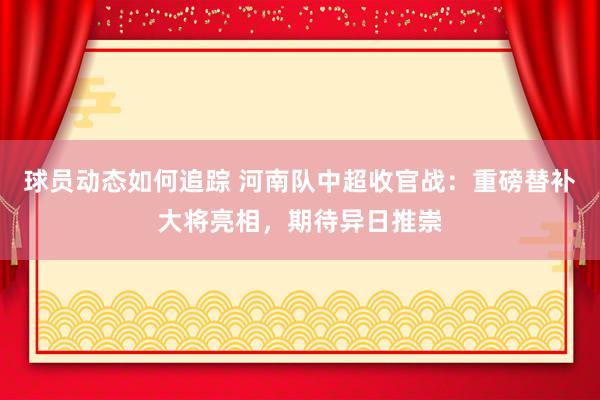 球员动态如何追踪 河南队中超收官战：重磅替补大将亮相，期待异日推崇