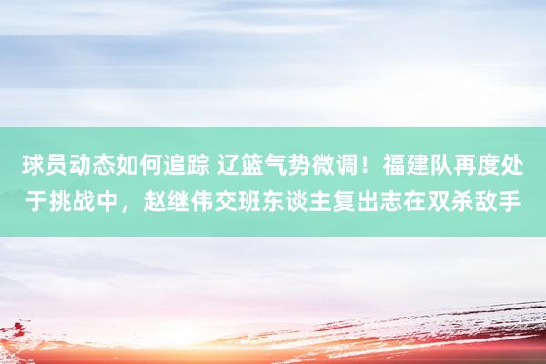 球员动态如何追踪 辽篮气势微调！福建队再度处于挑战中，赵继伟交班东谈主复出志在双杀敌手