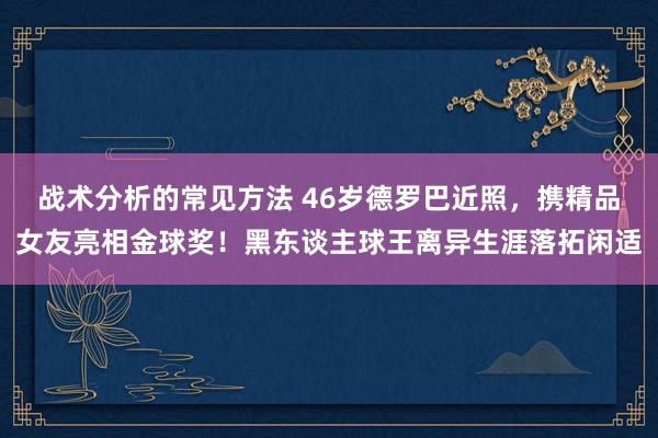 战术分析的常见方法 46岁德罗巴近照，携精品女友亮相金球奖！黑东谈主球王离异生涯落拓闲适