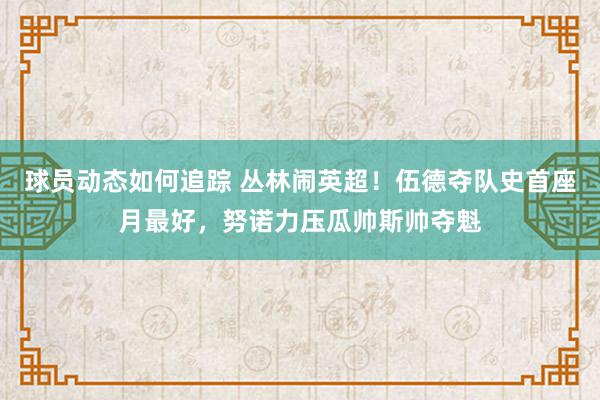 球员动态如何追踪 丛林闹英超！伍德夺队史首座月最好，努诺力压瓜帅斯帅夺魁