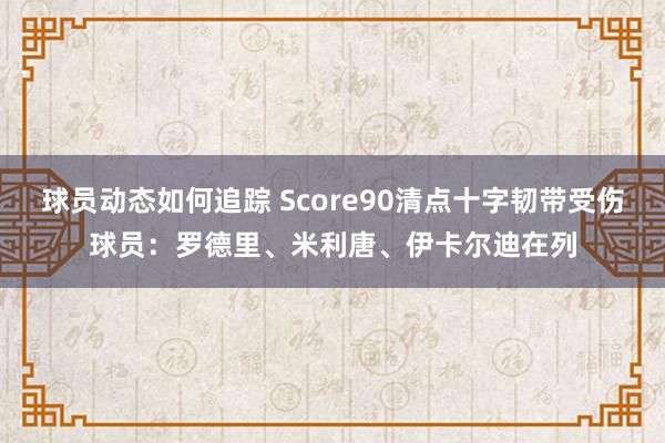 球员动态如何追踪 Score90清点十字韧带受伤球员：罗德里、米利唐、伊卡尔迪在列