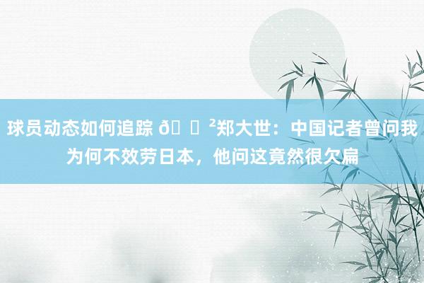 球员动态如何追踪 😲郑大世：中国记者曾问我为何不效劳日本，他问这竟然很欠扁