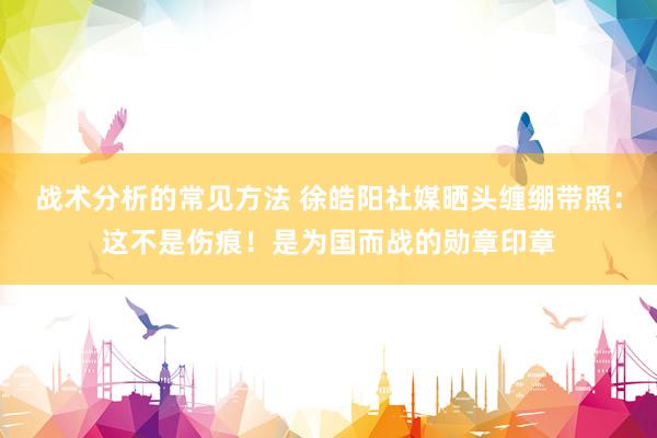 战术分析的常见方法 徐皓阳社媒晒头缠绷带照：这不是伤痕！是为国而战的勋章印章