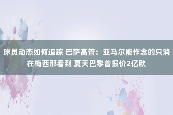 球员动态如何追踪 巴萨高管：亚马尔能作念的只消在梅西那看到 夏天巴黎曾报价2亿欧