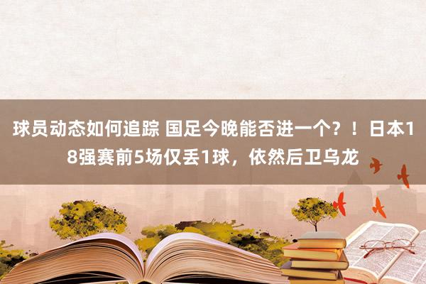 球员动态如何追踪 国足今晚能否进一个？！日本18强赛前5场仅丢1球，依然后卫乌龙