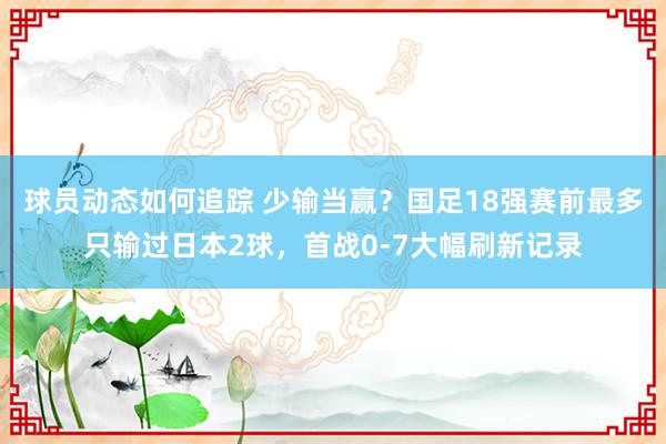 球员动态如何追踪 少输当赢？国足18强赛前最多只输过日本2球，首战0-7大幅刷新记录