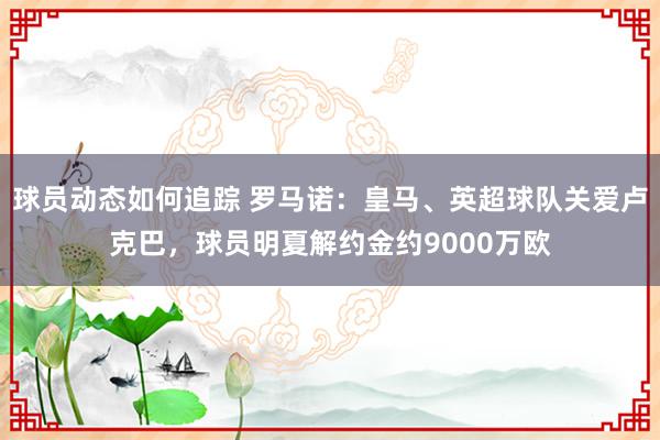 球员动态如何追踪 罗马诺：皇马、英超球队关爱卢克巴，球员明夏解约金约9000万欧