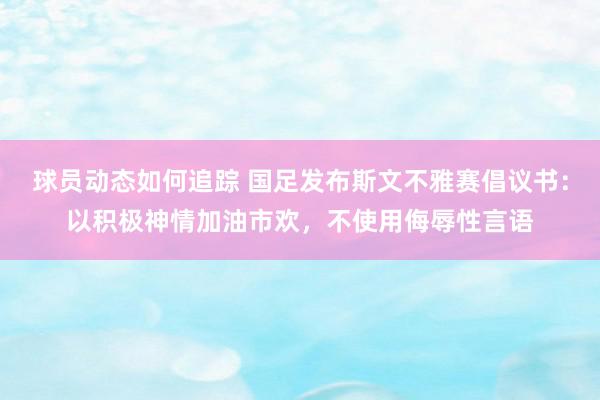 球员动态如何追踪 国足发布斯文不雅赛倡议书：以积极神情加油市欢，不使用侮辱性言语