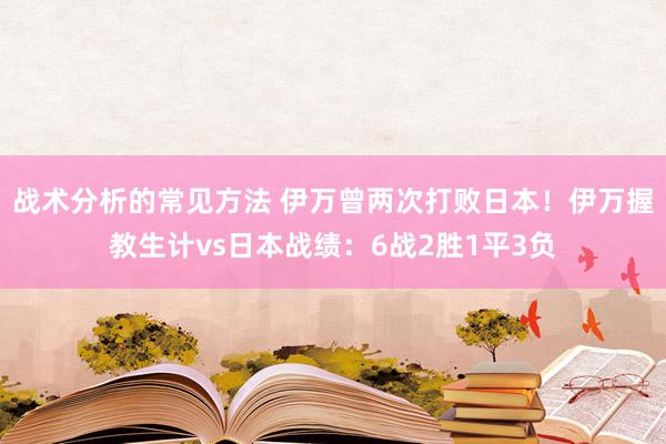 战术分析的常见方法 伊万曾两次打败日本！伊万握教生计vs日本战绩：6战2胜1平3负