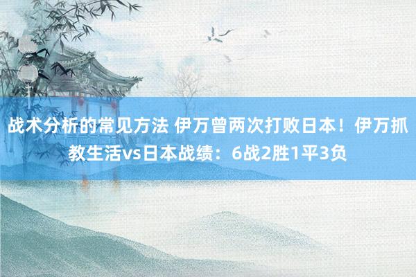 战术分析的常见方法 伊万曾两次打败日本！伊万抓教生活vs日本战绩：6战2胜1平3负