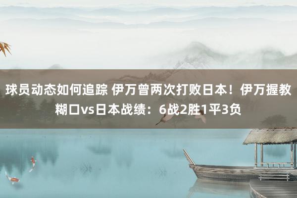 球员动态如何追踪 伊万曾两次打败日本！伊万握教糊口vs日本战绩：6战2胜1平3负