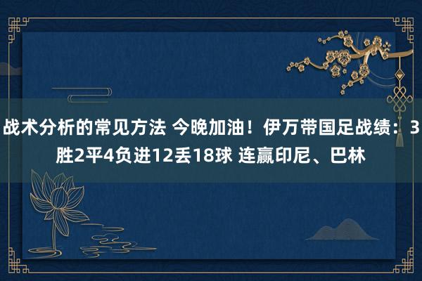 战术分析的常见方法 今晚加油！伊万带国足战绩：3胜2平4负进12丢18球 连赢印尼、巴林