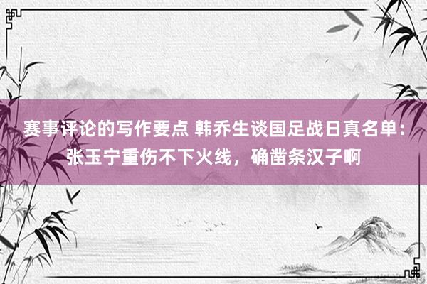 赛事评论的写作要点 韩乔生谈国足战日真名单：张玉宁重伤不下火线，确凿条汉子啊