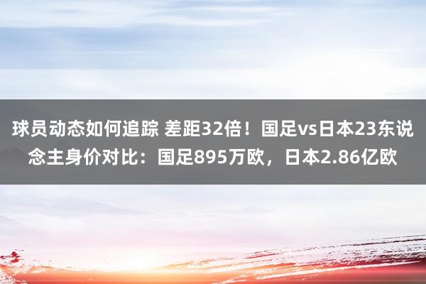 球员动态如何追踪 差距32倍！国足vs日本23东说念主身价对比：国足895万欧，日本2.86亿欧