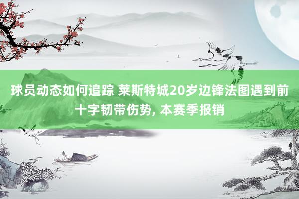 球员动态如何追踪 莱斯特城20岁边锋法图遇到前十字韧带伤势, 本赛季报销