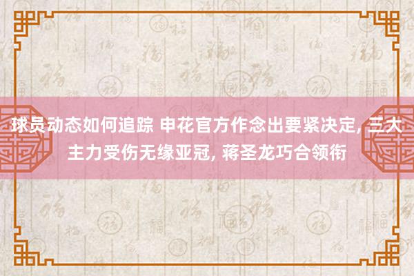 球员动态如何追踪 申花官方作念出要紧决定, 三大主力受伤无缘亚冠, 蒋圣龙巧合领衔