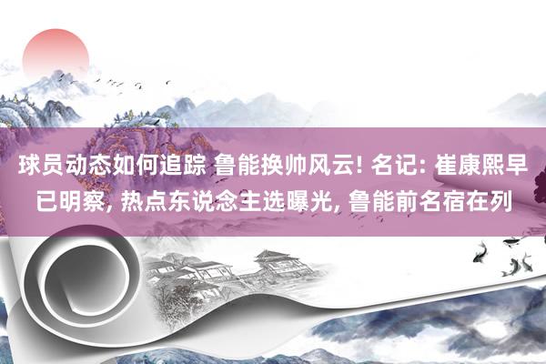 球员动态如何追踪 鲁能换帅风云! 名记: 崔康熙早已明察, 热点东说念主选曝光, 鲁能前名宿在列