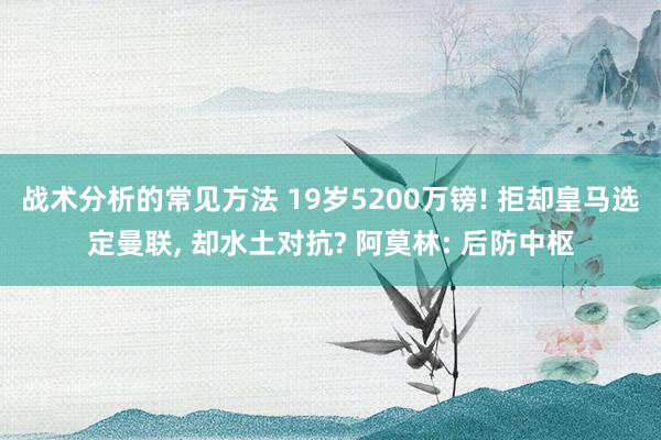 战术分析的常见方法 19岁5200万镑! 拒却皇马选定曼联, 却水土对抗? 阿莫林: 后防中枢