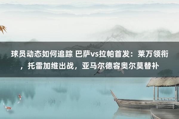 球员动态如何追踪 巴萨vs拉帕首发：莱万领衔，托雷加维出战，亚马尔德容奥尔莫替补