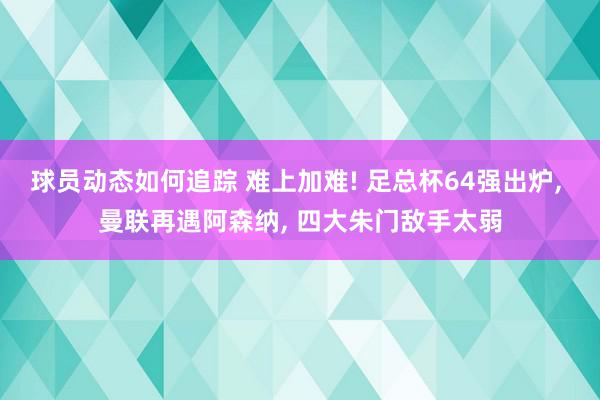 球员动态如何追踪 难上加难! 足总杯64强出炉, 曼联再遇阿森纳, 四大朱门敌手太弱