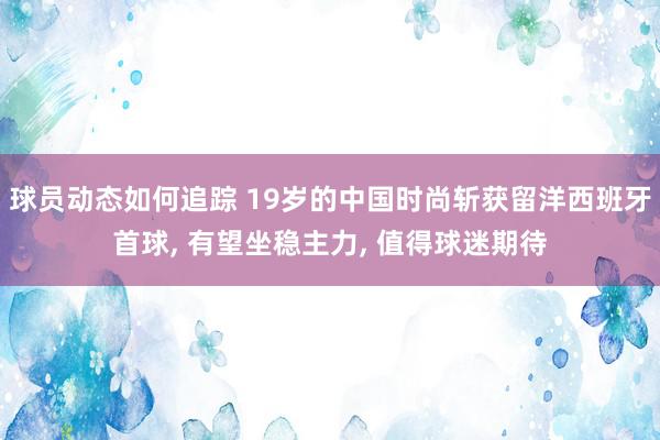 球员动态如何追踪 19岁的中国时尚斩获留洋西班牙首球, 有望坐稳主力, 值得球迷期待