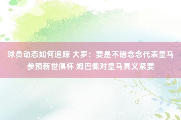 球员动态如何追踪 大罗：要是不错念念代表皇马参预新世俱杯 姆巴佩对皇马真义紧要