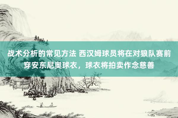 战术分析的常见方法 西汉姆球员将在对狼队赛前穿安东尼奥球衣，球衣将拍卖作念慈善