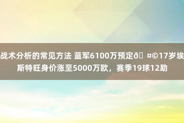 战术分析的常见方法 蓝军6100万预定🤩17岁埃斯特旺身价涨至5000万欧，赛季19球12助