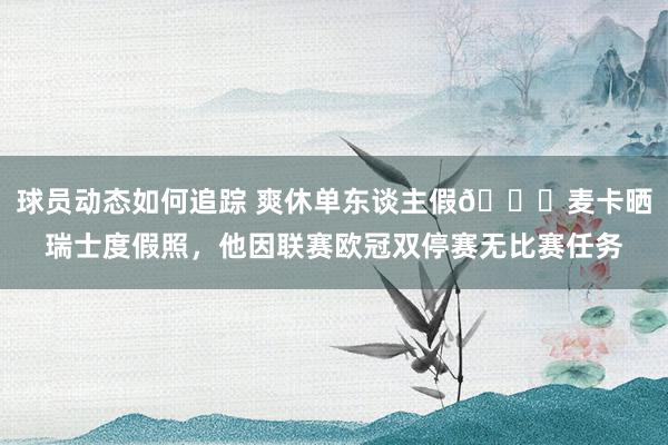 球员动态如何追踪 爽休单东谈主假😀麦卡晒瑞士度假照，他因联赛欧冠双停赛无比赛任务