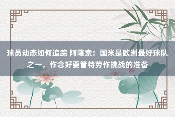 球员动态如何追踪 阿隆索：国米是欧洲最好球队之一，作念好要管待劳作挑战的准备