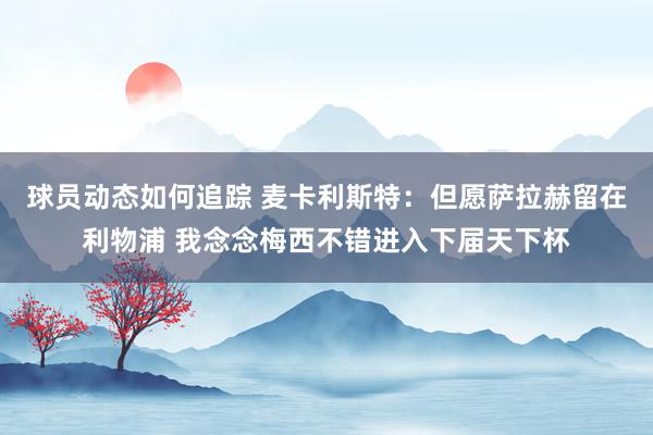 球员动态如何追踪 麦卡利斯特：但愿萨拉赫留在利物浦 我念念梅西不错进入下届天下杯