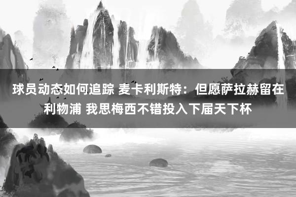 球员动态如何追踪 麦卡利斯特：但愿萨拉赫留在利物浦 我思梅西不错投入下届天下杯