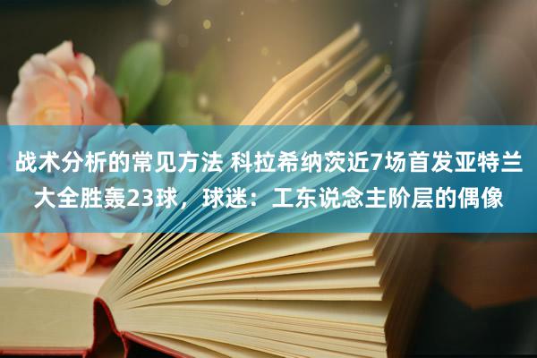 战术分析的常见方法 科拉希纳茨近7场首发亚特兰大全胜轰23球，球迷：工东说念主阶层的偶像