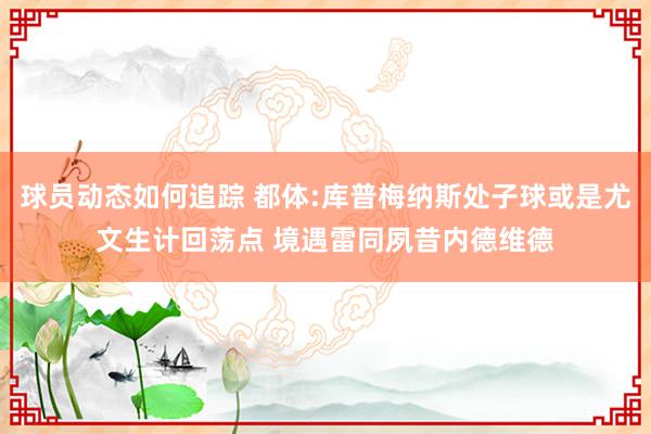 球员动态如何追踪 都体:库普梅纳斯处子球或是尤文生计回荡点 境遇雷同夙昔内德维德