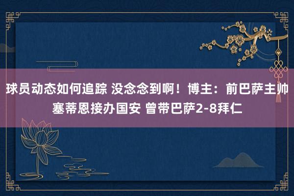 球员动态如何追踪 没念念到啊！博主：前巴萨主帅塞蒂恩接办国安 曾带巴萨2-8拜仁