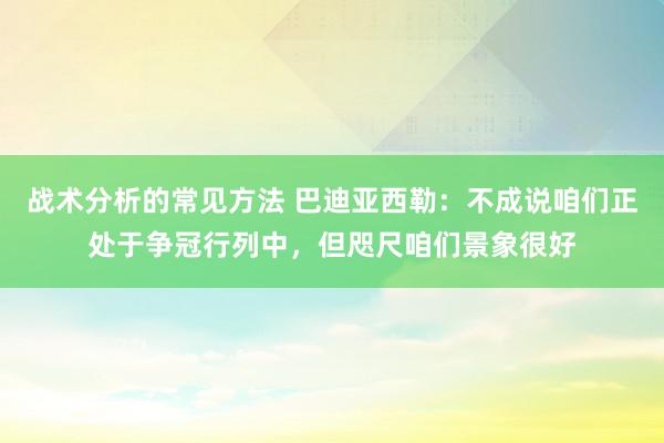 战术分析的常见方法 巴迪亚西勒：不成说咱们正处于争冠行列中，但咫尺咱们景象很好