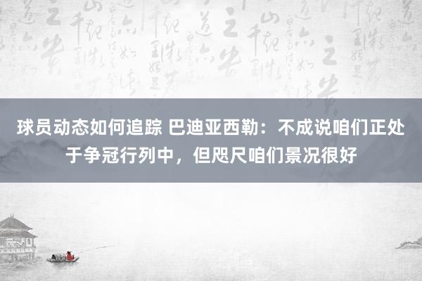 球员动态如何追踪 巴迪亚西勒：不成说咱们正处于争冠行列中，但咫尺咱们景况很好