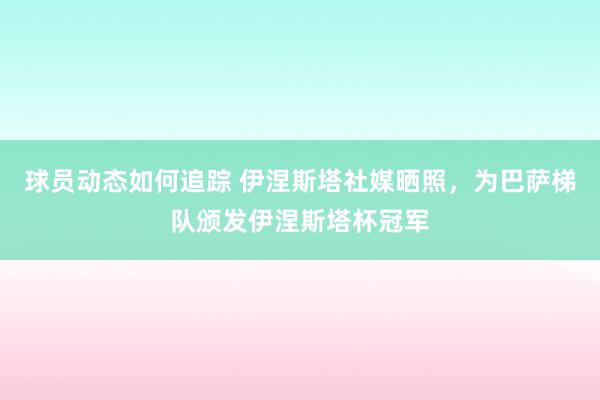 球员动态如何追踪 伊涅斯塔社媒晒照，为巴萨梯队颁发伊涅斯塔杯冠军